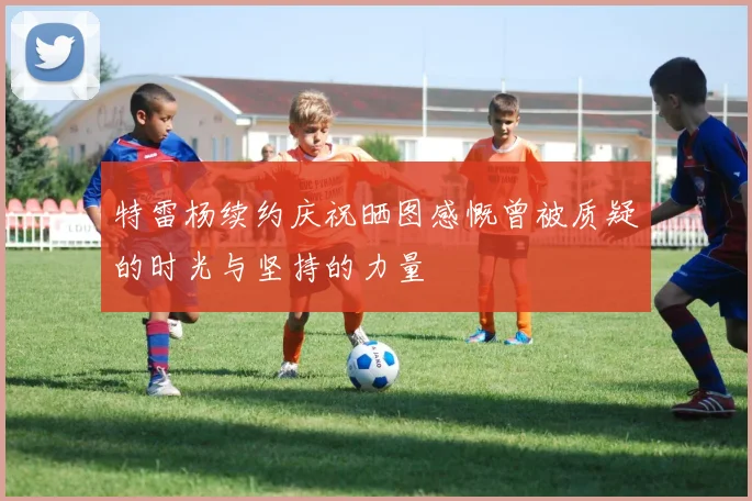 特雷杨续约庆祝晒图感慨曾被质疑的时光与坚持的力量