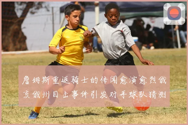詹姆斯重返骑士的传闻愈演愈烈俄亥俄州目击事件引发对手球队猜测