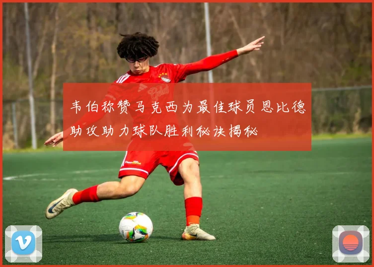 韦伯称赞马克西为最佳球员恩比德助攻助力球队胜利秘诀揭秘