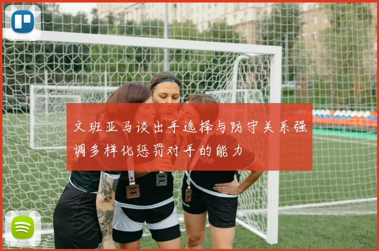 文班亚马谈出手选择与防守关系强调多样化惩罚对手的能力