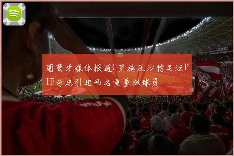 葡萄牙媒体报道C罗施压沙特足坛PIF考虑引进两名重量级球员