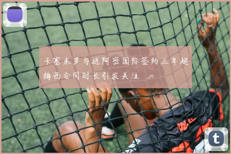 卡塞米罗与迈阿密国际签约三年超梅西合同时长引发关注