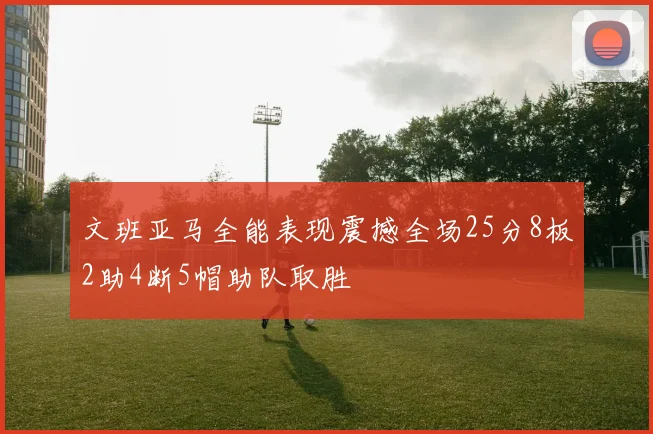 文班亚马全能表现震撼全场25分8板2助4断5帽助队取胜