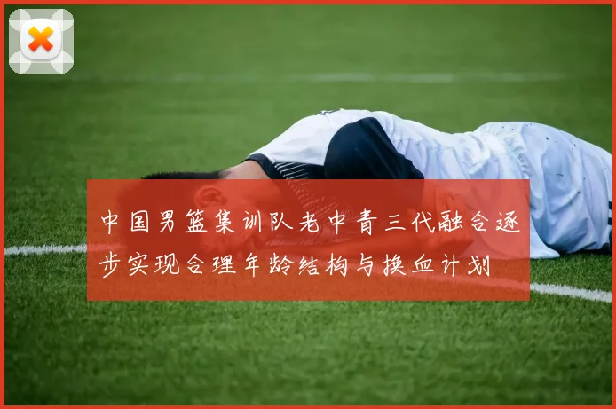 中国男篮集训队老中青三代融合逐步实现合理年龄结构与换血计划