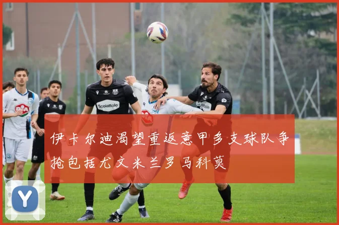 伊卡尔迪渴望重返意甲多支球队争抢包括尤文米兰罗马科莫