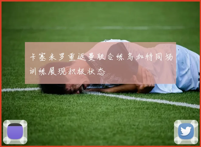 卡塞米罗重返曼联合练乌加特同场训练展现积极状态