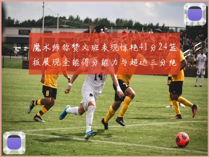 魔术师称赞文班表现惊艳41分24篮板展现全能得分能力与超远三分绝技