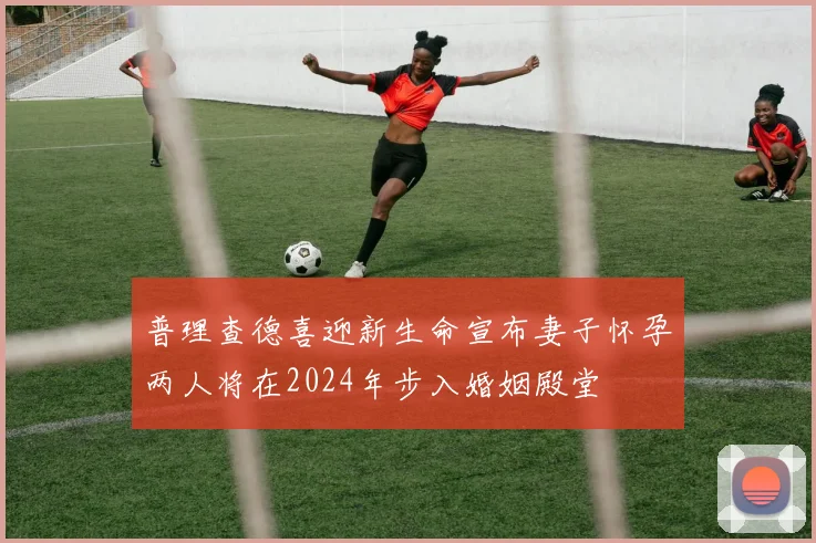普理查德喜迎新生命宣布妻子怀孕两人将在2024年步入婚姻殿堂