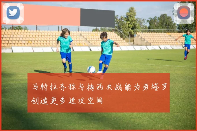 马特拉齐称与梅西共战能为劳塔罗创造更多进攻空间
