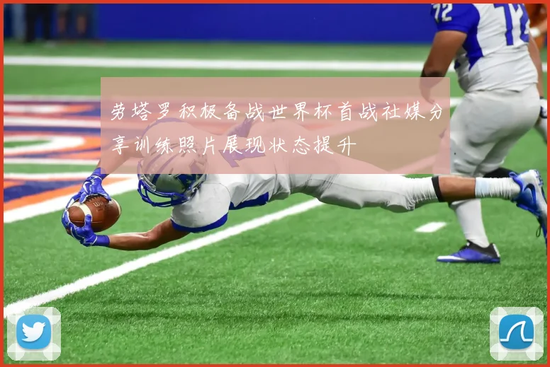 劳塔罗积极备战世界杯首战社媒分享训练照片展现状态提升
