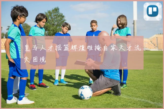 皇马人才摇篮辉煌难掩自家天才流失困境
