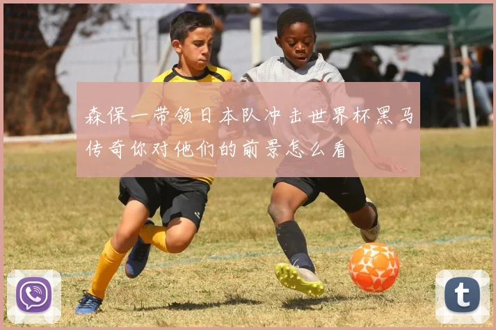 森保一带领日本队冲击世界杯黑马传奇你对他们的前景怎么看